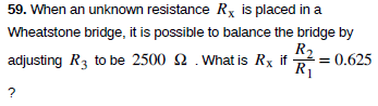 59. When an unknown resistance Rx is placed in a
Wheatstone bridge, it is possible to balance the bridge by
R2
adjusting R3 to be 2500 2 .What is Rx if 2 = 0.625
R1
