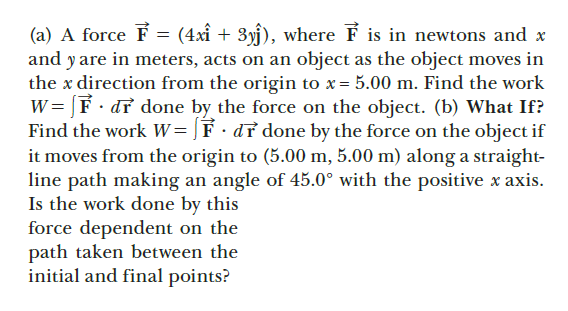 (a) A force F = (4xî +
and y are in meters, acts on an object as the object moves in
the x direction from the origin to x = 5.00 m. Find the work
W= [F· dr done by the force on the object. (b) What If?
Find the work W=]F·d² done by the force on the object if
it moves from the origin to (5.00 m, 5.00 m) along a straight-
line path making an angle of 45.0° with the positive x axis.
Is the work done by this
force dependent on the
path taken between the
initial and final points?
3yj), where F is in newtons and x
%3D
