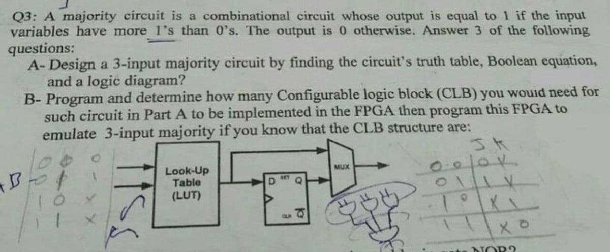 Q3: A majority circuit is a combinational circuit whose output is equal to 1 if the input
variables have more 1's than 0's. The output is 0 otherwise. Answer 3 of the following
questions:
A- Design a 3-input majority circuit by finding the circuit's truth table, Boolean equation,
and a logic diagram?
B- Program and determine how many Configurable logic block (CLB) you wouid need for
such circuit in Part A to be implemented in the FPGA then program this FPGA to
emulate 3-input majority if you know that the CLB structure are:
0010K
MUX
Look-Up
Table
(LUT)
SET
CUA
NOR?
