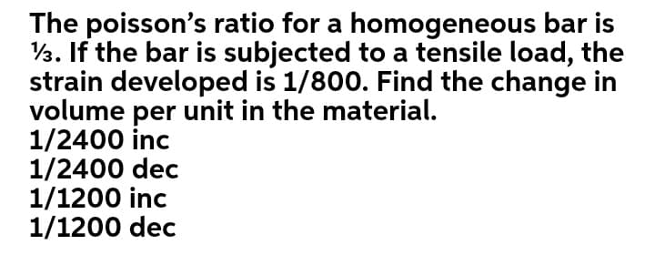 The poisson's ratio for a homogeneous bar is
V3. If the bar is subjected to a tensile load, the
strain developed is 1/800. Find the change in
volume per unit in the material.
1/2400 inc
1/2400 dec
1/1200 inc
1/1200 dec
