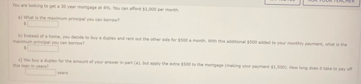 You are looking to get a 30 year mortgage at 4%. You can afford $1,000 per month.
a) What is the maximum principal you can borrow?
$
b) Instead of a home, you decide to buy a duplex and rent out the other side for $500 a month. With this additional $500 added to your monthly payment, what is the
maximum principal you can borrow?
c) You buy a duplex for the amount of your answer in part (a), but apply the extra $500 to the mortgage (making your payment $1,500). How long does it take to pay off
this loan in years?
years