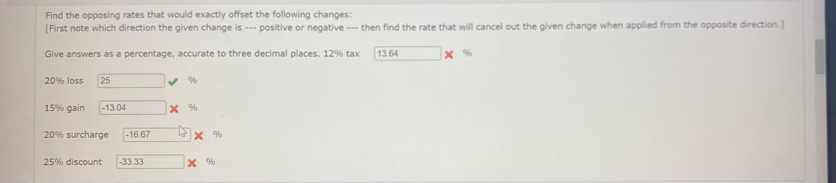 Find the opposing rates that would exactly offset the following changes:
[First note which direction the given change is --- positive or negative --- then find the rate that will cancel out the given change when applied from the opposite direction.]
Give answers as a percentage, accurate to three decimal places. 12% tax
20% loss 25
15% gain -13.04
20% surcharge -16.67
25% discount -33.33
%
X%
X %
X %
13.64
X %