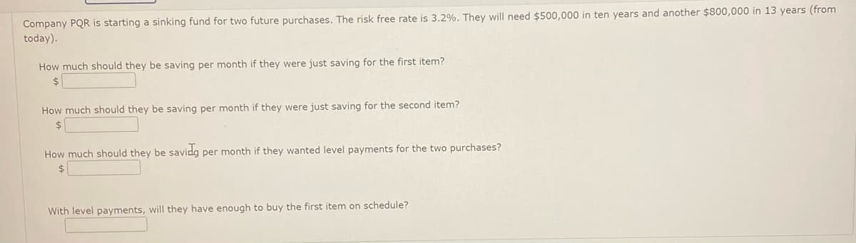 Company PQR is starting a sinking fund for two future purchases. The risk free rate is 3.2%. They will need $500,000 in ten years and another $800,000 in 13 years (from
today).
How much should they be saving per month if they were just saving for the first item?
$
How much should they be saving per month if they were just saving for the second item?
$
How much should they be saving per month if they wanted level payments for the two purchases?
$
With level payments, will they have enough to buy the first item on schedule?