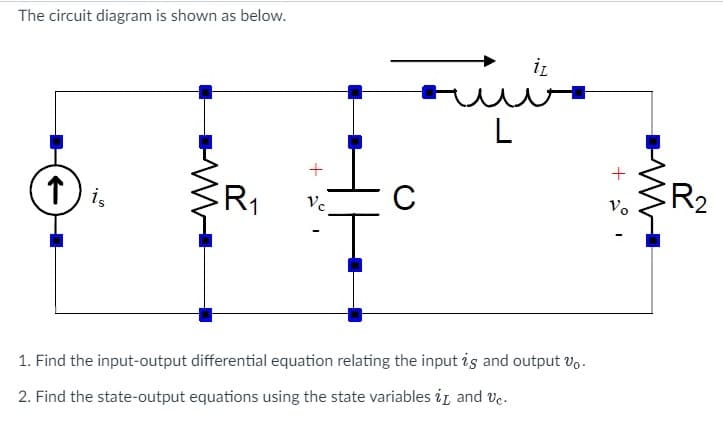 The circuit diagram is shown as below.
↑ is
R₁
Vc
C
L
iz
1. Find the input-output differential equation relating the input is and output vo.
2. Find the state-output equations using the state variables i and Vc.
+
Vo
R2