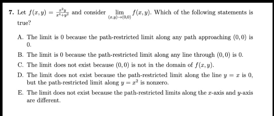 7. Let f(x, y) = and consider lim f(x, y). Which of the following statements is
x+y²
(x,y)→(0,0)
true?
A. The limit is 0 because the path-restricted limit along any path approaching (0,0) is
0.
B. The limit is 0 because the path-restricted limit along any line through (0,0) is 0.
C. The limit does not exist because (0,0) is not in the domain of f(x, y).
D. The limit does not exist because the path-restricted limit along the line y = x is 0,
but the path-restricted limit along y = x² is nonzero.
E. The limit does not exist because the path-restricted limits along the x-axis and y-axis
are different.