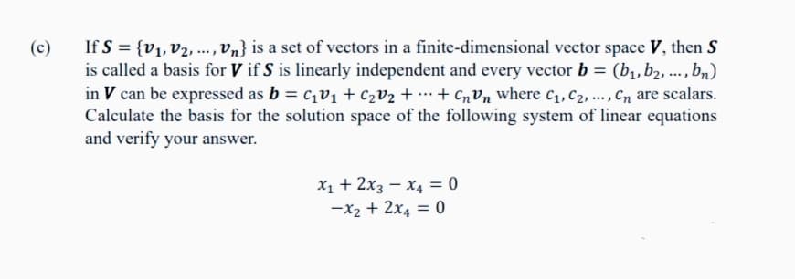(c)
If S = {V₁, V2, ..., Vn} is a set of vectors in a finite-dimensional vector space V, then S
is called a basis for V if S is linearly independent and every vector b = (b₁,b₂, ..., bn)
in V can be expressed as b = c₁v₁ + C₂V₂ +...+ CnVn where C₁, C₂, ..., Cn are scalars.
Calculate the basis for the solution space of the following system of linear equations
and verify your answer.
X₁ + 2x3 x4 = 0
-x₂ + 2x4 = 0
-