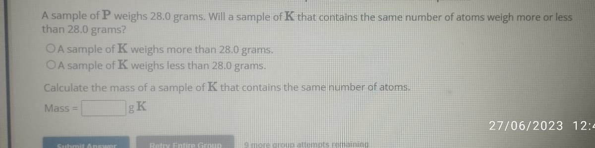 A sample of P weighs 28.0 grams. Will a sample of K that contains the same number of atoms weigh more or less
than 28.0 grams?
OA sample of K weighs more than 28.0 grams.
OA sample of K weighs less than 28.0 grams.
Calculate the mass of a sample of K that contains the same number of atoms.
Mass=
gK
Submit Answer
Retry Entire Group
9 more aroun
27/06/2023 12:4