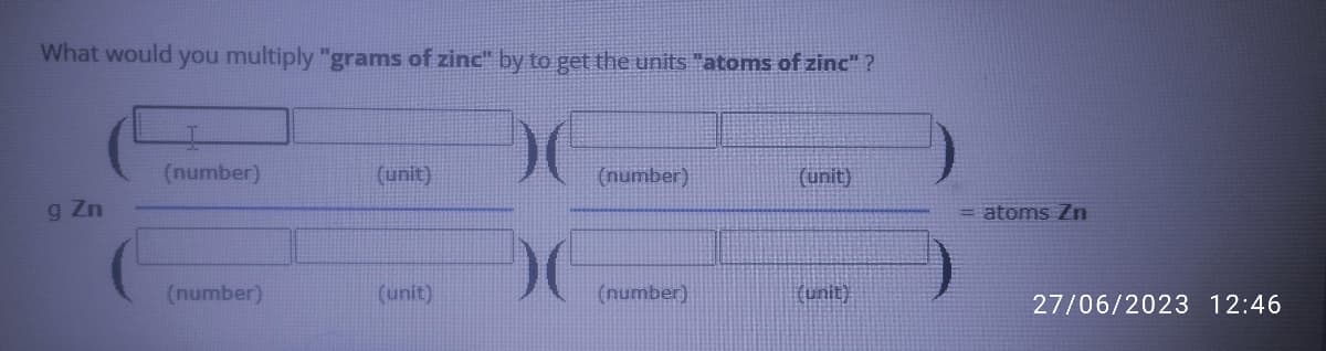 What would you multiply "grams of zinc" by to get the units "atoms of zinc"?
g Zn
(number)
(number)
(unit)
(unit)
(number)
(number)
(unit)
(unit)
atoms Zn
27/06/2023 12:46