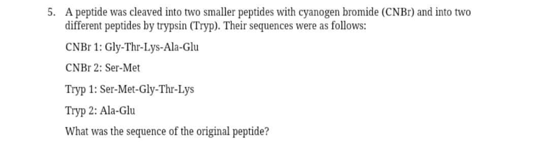 5. A peptide was cleaved into two smaller peptides with cyanogen bromide (CNBI) and into two
different peptides by trypsin (Tryp). Their sequences were as follows:
CNB 1: Gly-Thr-Lys-Ala-Glu
CNBR 2: Ser-Met
Tryp 1: Ser-Met-Gly-Thr-Lys
Tryp 2: Ala-Glu
What was the sequence of the original peptide?
