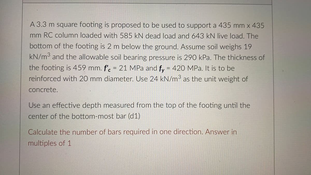 A 3.3 m square footing is proposed to be used to support a 435 mm x 435
mm RC column loaded with 585 kN dead load and 643 kN live load. The
bottom of the footing is 2 m below the ground. Assume soil weighs 19
kN/m3 and the allowable soil bearing pressure is 290 kPa. The thickness of
the footing is 459 mm. f'. = 21 MPa and fy = 420 MPa. It is to be
reinforced with 20 mm diameter. Use 24 kN/m3 as the unit weight of
concrete.
Use an effective depth measured from the top of the footing until the
center of the bottom-most bar (d1)
Calculate the number of bars required in one direction. Answer in
multiples of 1
