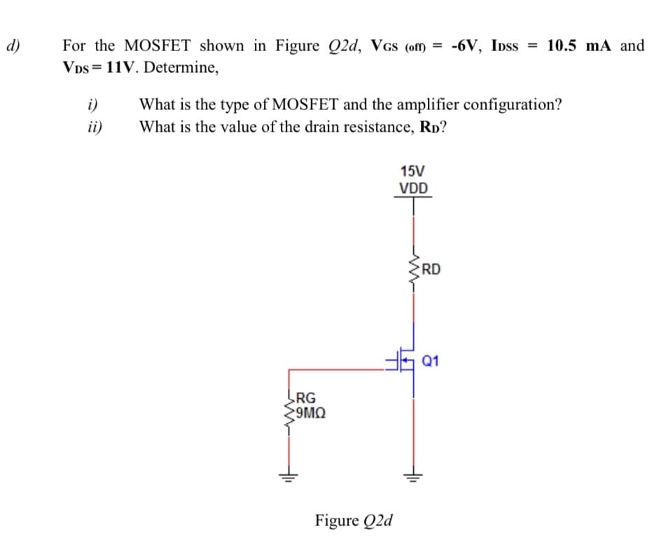 For the MOSFET shown in Figure Q2d, VGs (off) = -6V, IDss = 10.5 mA and
Vps = 11V. Determine,
d)
i)
What is the type of MOSFET and the amplifier configuration?
ii)
What is the value of the drain resistance, Rp?
15V
VDD
RD
Q1
LRG
9MO
Figure Q2d
