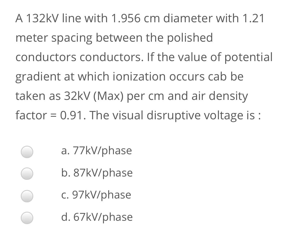 A 132kV line with 1.956 cm diameter with 1.21
meter spacing between the polished
conductors conductors. If the value of potential
gradient at which ionization occurs cab be
taken as 32kV (Max) per cm and air density
factor = 0.91. The visual disruptive voltage is :
a. 77KV/phase
b. 87kV/phase
c. 97kV/phase
d. 67kV/phase
