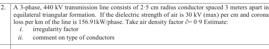 A 3-phase, 440 kV transmission line consists of 2-5 cm radius conductor spaced 3 meters apart in
equilateral triangular formation. If the dielectric strength of air is 30 kV (max) per cm and corona
loss per km of the line is 156.91kW/phase. Take air density factor ô= 0•9 Estimate:
i.
2.
irregularity factor
ii.
comment on type of conductors

