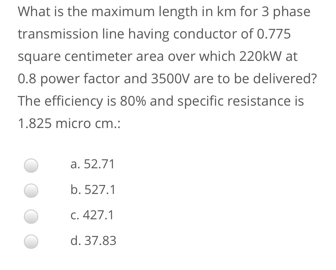 What is the maximum length in km for 3 phase
transmission line having conductor of 0.775
square centimeter area over which 220kW at
0.8 power factor and 3500V are to be delivered?
The efficiency is 80% and specific resistance is
1.825 micro cm.:
a. 52.71
b. 527.1
C. 427.1
d. 37.83
