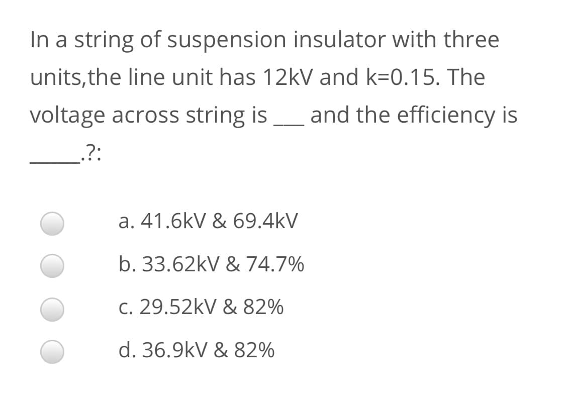 In a string of suspension insulator with three
units,the line unit has 12k and k=0.15. The
voltage across string is
and the efficiency is
.?:
a. 41.6kV & 69.4kV
b. 33.62kV & 74.7%
C. 29.52kV & 82%
d. 36.9kV & 82%

