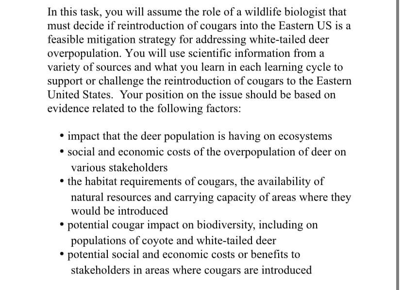 In this task, you will assume the role of a wildlife biologist that
must decide if reintroduction of cougars into the Eastern US is a
feasible mitigation strategy for addressing white-tailed deer
overpopulation. You will use scientific information from a
variety of sources and what you learn in each learning cycle to
support or challenge the reintroduction of cougars to the Eastern
United States. Your position on the issue should be based on
evidence related to the following factors:
impact that the deer population is having on ecosystems
• social and economic costs of the overpopulation of deer on
various stakeholders
• the habitat requirements of cougars, the availability of
natural resources and carrying capacity of areas where they
would be introduced
• potential cougar impact on biodiversity, including on
populations of coyote and white-tailed deer
potential social and economic costs or benefits to
stakeholders in areas where cougars are introduced
