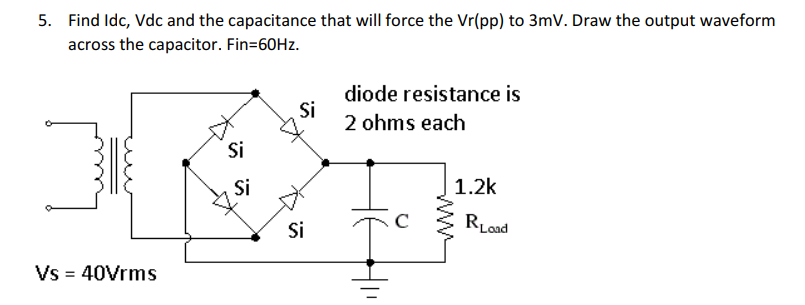 5. Find Idc, Vdc and the capacitance that will force the Vr(pp) to 3mV. Draw the output waveform
across the capacitor. Fin=60HZ.
diode resistance is
Si
2 ohms each
Si
Si
1.2k
Si
RLad
Vs = 40Vrms

