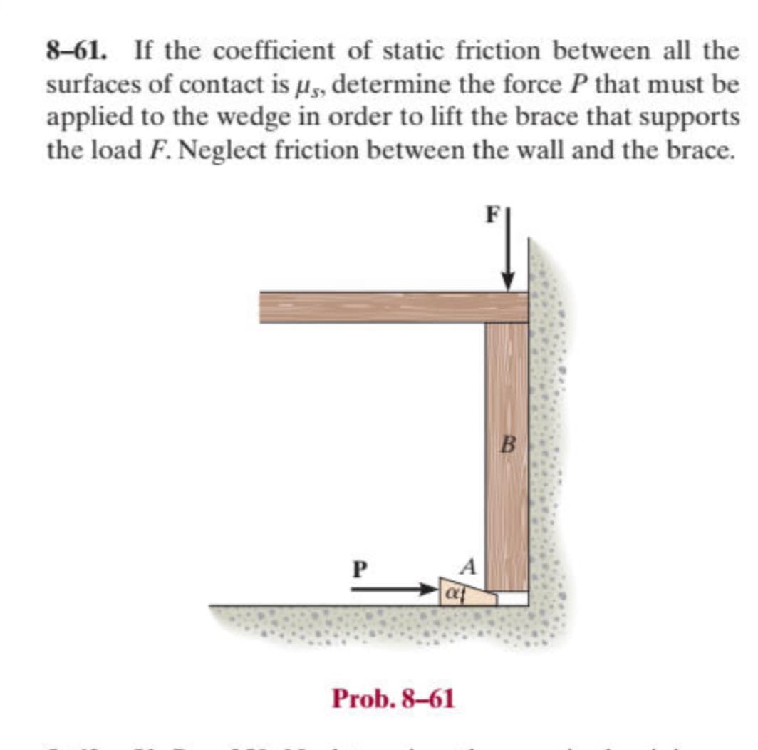 8-61. If the coefficient of static friction between all the
surfaces of contact is μs, determine the force P that must be
applied to the wedge in order to lift the brace that supports
the load F. Neglect friction between the wall and the brace.
P
αρ
Prob. 8-61