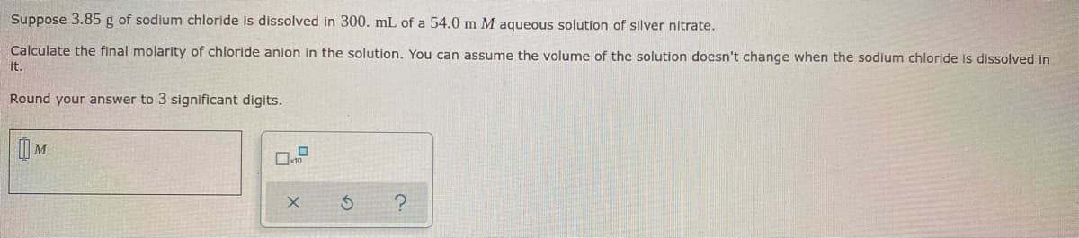 Suppose 3.85 g of sodium chloride is dissolved in 300. mL of a 54.0 m M aqueous solution of silver nitrate.
Calculate the final molarity of chloride anion in the solution. You can assume the volume of the solution doesn't change when the sodium chloride is dissolved in
it.
Round your answer to 3 significant digits.
M
S
?