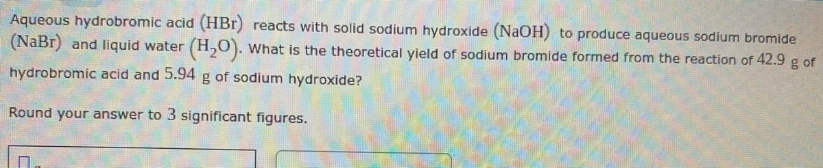 Aqueous hydrobromic acid (HBr) reacts with solid sodium hydroxide (NaOH) to produce aqueous sodium bromide
(NaBr) and liquid water (H₂O). What is the theoretical yield of sodium bromide formed from the reaction of 42.9 g of
hydrobromic acid and 5.94 g of sodium hydroxide?
Round your answer to 3 significant figures.