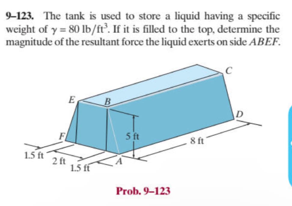 9-123. The tank is used to store a liquid having a specific
weight of y = 80 lb/ft³. If it is filled to the top, determine the
magnitude of the resultant force the liquid exerts on side ABEF.
E
B
F
1.5 ft
2 ft
1.5 ft
5 ft
8 ft
Prob. 9-123
C