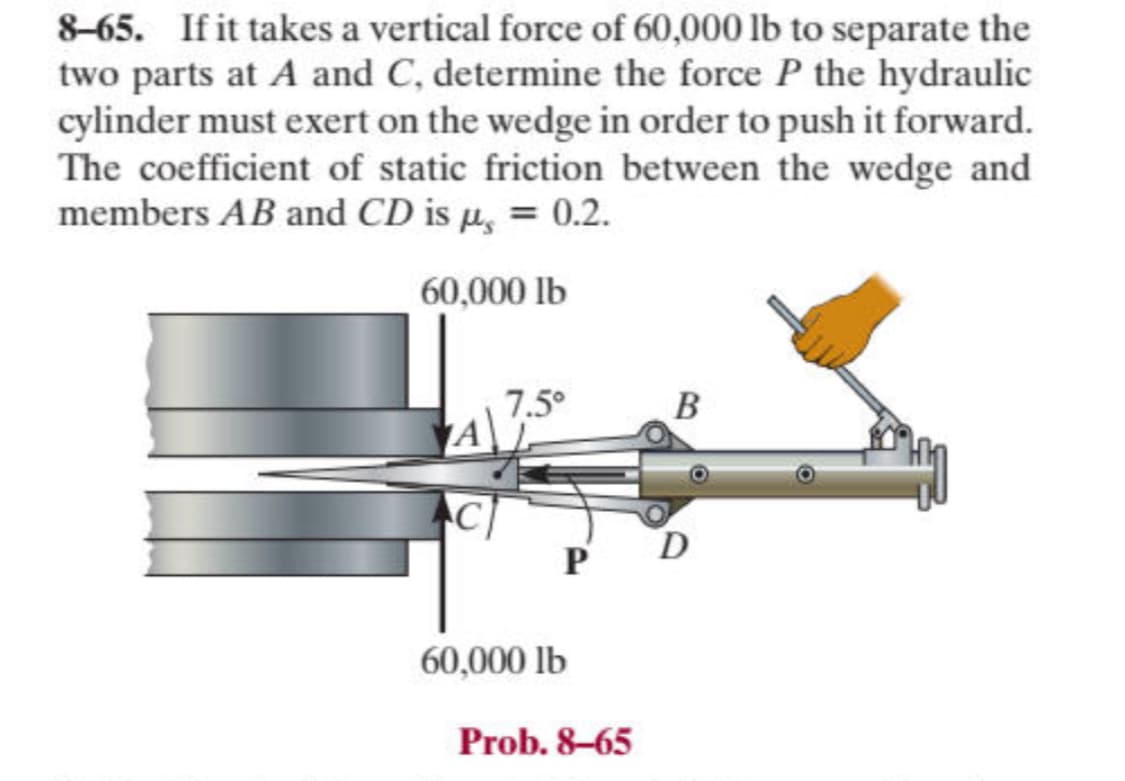 8-65. If it takes a vertical force of 60,000 lb to separate the
two parts at A and C, determine the force P the hydraulic
cylinder must exert on the wedge in order to push it forward.
The coefficient of static friction between the wedge and
members AB and CD is µ = 0.2.
60,000 lb
7.5°
B
C
D
P
60,000 lb
Prob. 8-65