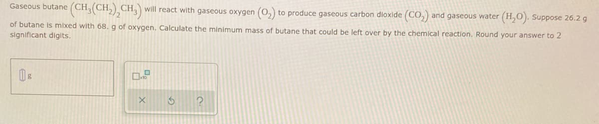 Gaseous butane (CH₂(CH₂)2CH3) will react with gaseous oxygen (O₂) to produce gaseous carbon dioxide (CO₂) and gaseous water (
(H₂O). Suppose 26.2 g
of butane is mixed with 68. g of oxygen. Calculate the minimum mass of butane that could be left over by the chemical reaction. Round your answer to 2
significant digits.
g
0.9
X
3