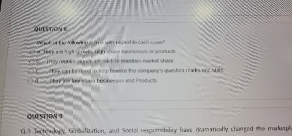 QUESTION &
Wwch of the following is true with regard fo cash cows?
0AThey are high-growth high-share businesses or products.
hey require signdcant cash to maintain market share.
hey can be ed to help fenance the company's question marks and stars
They are low share businesses and Products
QUESTION 9
Q3 Technology, Globalization, and Social responsibility have dramatically changed the marketpla
