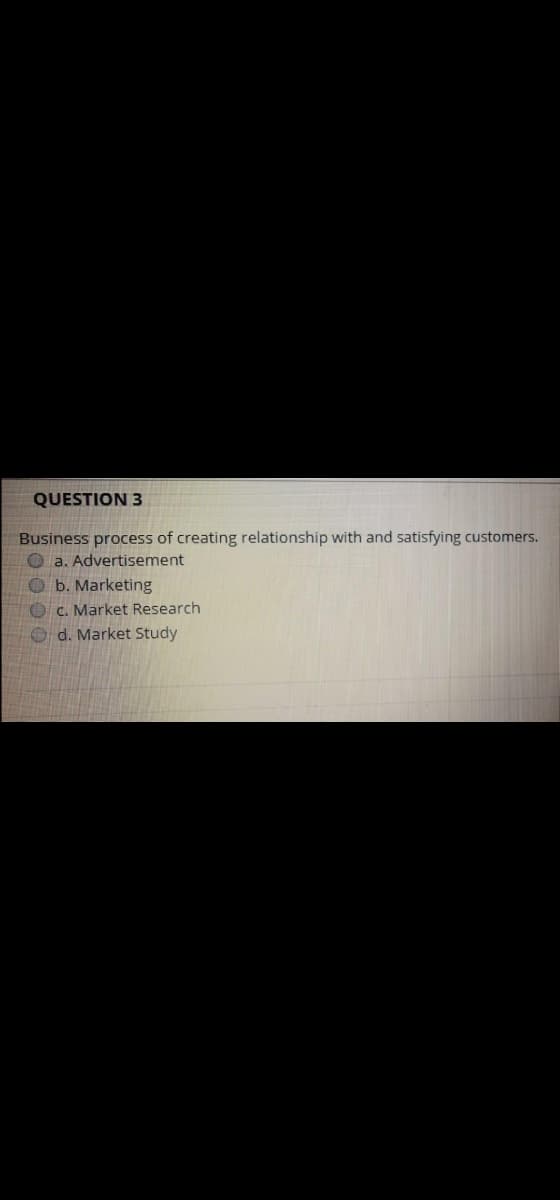 QUESTION 3
Business process of creating relationship with and satisfying customers.
O a. Advertisement
O b. Marketing
O C. Market Research
O d. Market Study
