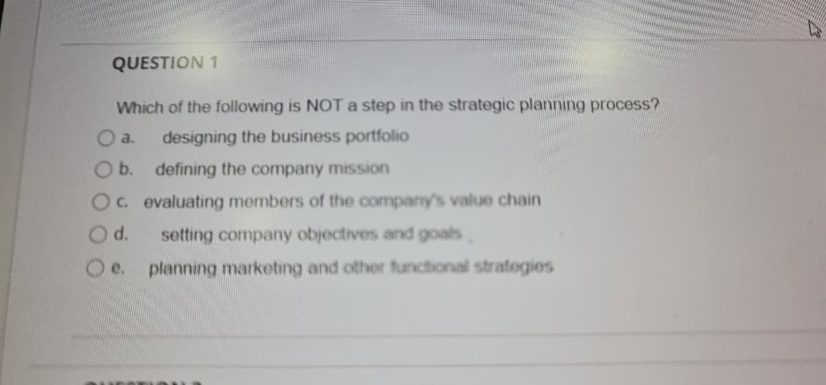 QUESTION 1
Which of the following is NOT a step in the strategic planning process?
a.
designing the business portfolio
O b. defining the company mission
Oc evaluating members of the company's value chain
d.
setting company objectives and goals,
Oe.
planning marketing and other functional strategies
