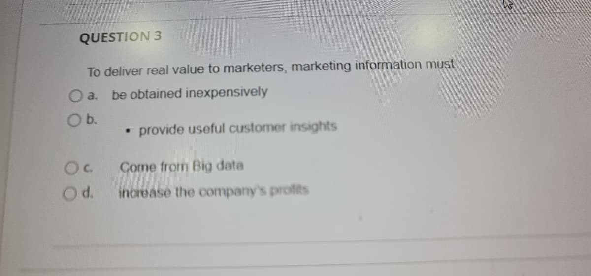 QUESTION 3
To deliver real value to marketers, marketing information must
a.
be obtained inexpensively
Ob.
provide useful customer insights
Come from Big data
Od.
increase the company's profits
