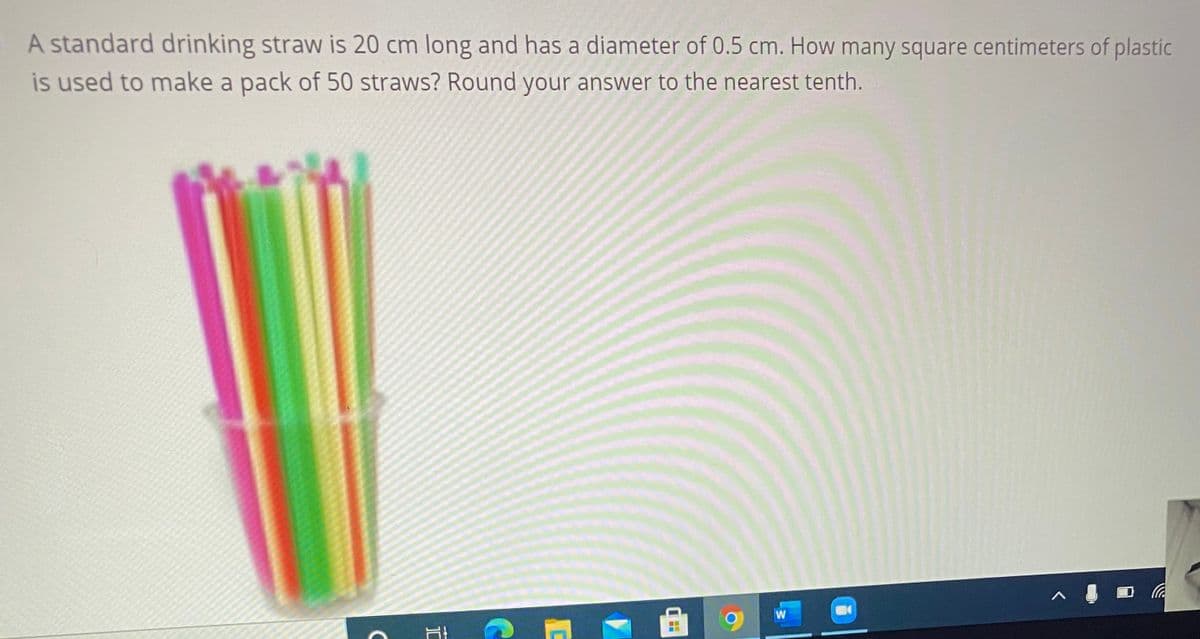 A standard drinking straw is 20 cm long and has a diameter of 0.5 cm. How many square centimeters of plastic
is used to make a pack of 50 straws? Round your answer to the nearest tenth.
