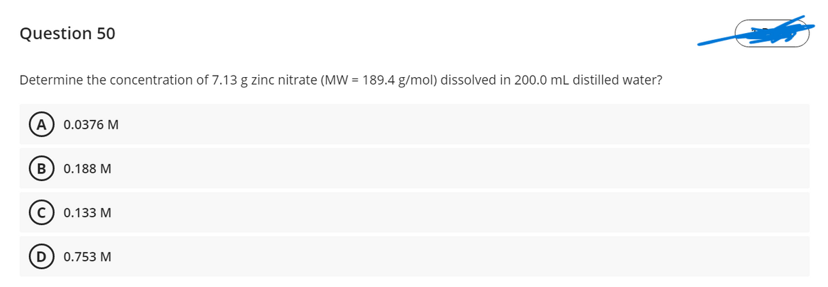 Question 50
Determine the concentration of 7.13 g zinc nitrate (MW = 189.4 g/mol) dissolved in 200.0 mL distilled water?
A
0.0376 M
0.188 M
0.133 M
0.753 M
