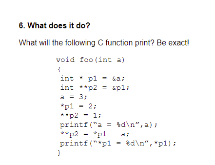 6. What does it do?
What will the following C function print? Be exact!
void foo (int a)
{
int * pl
int **p2 = &pl;
= &a;
a = 3;
*p1
= 2;
**p2 = 1;
printf ("a
**p2 = *p1
printf ("*p1
= %d\n", a) ;
a;
= $d\n",*p1);
