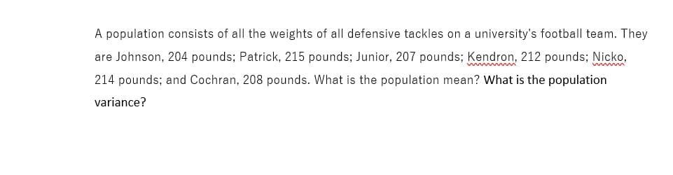 A population consists of all the weights of all defensive tackles on a university's football team. They
are Johnson, 204 pounds; Patrick, 215 pounds; Junior, 207 pounds; Kendron, 212 pounds; Nicko,
214 pounds; and Cochran, 208 pounds. What is the population mean? What is the population
variance?