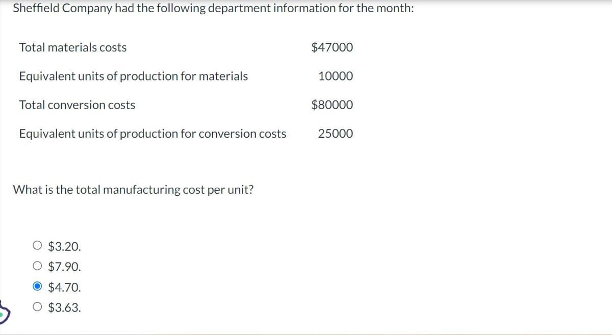 Sheffield Company had the following department information for the month:
Total materials costs
Equivalent units of production for materials
Total conversion costs
Equivalent units of production for conversion costs
What is the total manufacturing cost per unit?
O $3.20.
O $7.90.
O $4.70.
O $3.63.
$47000
10000
$80000
25000