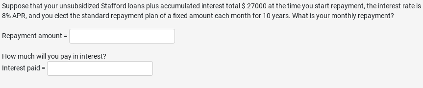 Suppose that your unsubsidized Stafford loans plus accumulated interest total $ 27000 at the time you start repayment, the interest rate is
8% APR, and you elect the standard repayment plan of a fixed amount each month for 10 years. What is your monthly repayment?
Repayment amount =
How much will you pay in interest?
Interest paid =