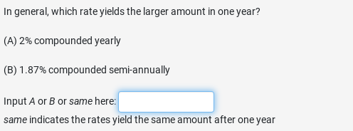 In general, which rate yields the larger amount in one year?
(A) 2% compounded yearly
(B) 1.87% compounded semi-annually
Input A or B or same here:
same indicates the rates yield the same amount after one year