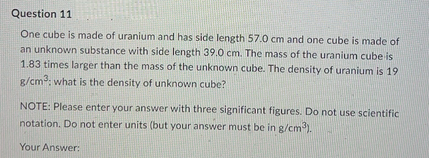 Question 11
One cube is made of uranium and has side length 57.0 cm and one cube is made of
an unknown substance with side length 39.0 cm. The mass of the uranium cube is
1.83 times larger than the mass of the unknown cube. The density of uranium is 19
g/cm³: what is the density of unknown cube?
NOTE: Please enter your answer with three significant figures. Do not use scientific
notation. Do not enter units (but your answer must be in g/cm3).
Your Answer: