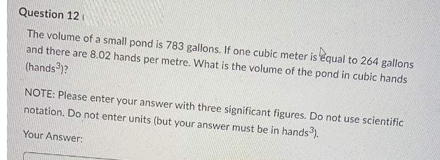 Question 12
The volume of a small pond is 783 gallons. If one cubic meter is equal to 264 gallons
and there are 8.02 hands per metre. What is the volume of the pond in cubic hands
(hands ³)?
NOTE: Please enter your answer with three significant figures. Do not use scientific
notation. Do not enter units (but your answer must be in hands³).
Your Answer: