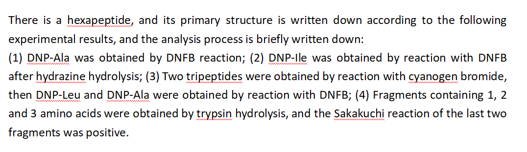 There is a hexapeptide, and its primary structure is written down according to the following
experimental results, and the analysis process is briefly written down:
(1) DNP-Ala was obtained by DNFB reaction; (2) DNP-Ile was obtained by reaction with DNFB
after hydrazine hydrolysis; (3) Two tripeptides were obtained by reaction with cyanogen bromide,
then DNP-Leu and DNP-Ala were obtained by reaction with DNFB; (4) Fragments containing 1, 2
and 3 amino acids were obtained by trypsin hydrolysis, and the Sakakuchi reaction of the last two
fragments was positive.
