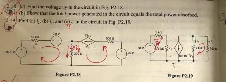 Ass
2.18 (a) Find the voltage vy in the circuit in Fig. P2.18.
(b) Show that the total power generated in the circuit equals the total power absorbed.
2.19 Find (a) i2, (b) i,, and (c) i, in the circuit in Fig. P2.19.
15.2 V
10 k
ww
0.8 V
Ve
206
Figure P2.18
29/
500
25 V
60 V
1 kn
15 kΩ ·
6x10 v
Figure P2.19
2 kn
K
500 1
2.
T