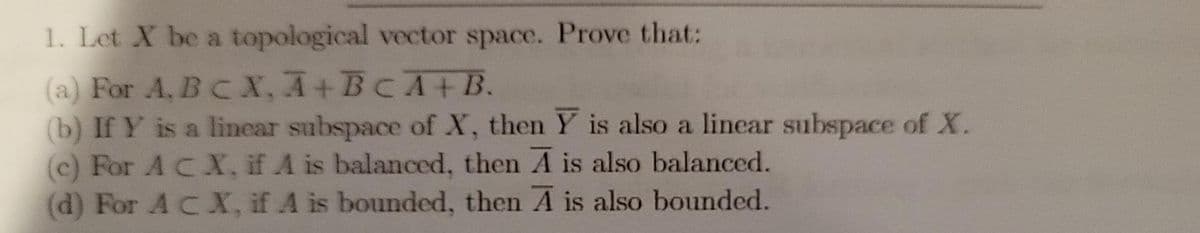 1. Let X be a topological vector space. Prove that:
(a) For A, BC X, A+BCA+B.
(b) If Y is a lincar subspace of X, then Y is also a lincar subspace of X.
(c) For A CX, if A is balanced, then A is also balanced.
(d) For A CX, if A is bounded, then A is also bounded.
