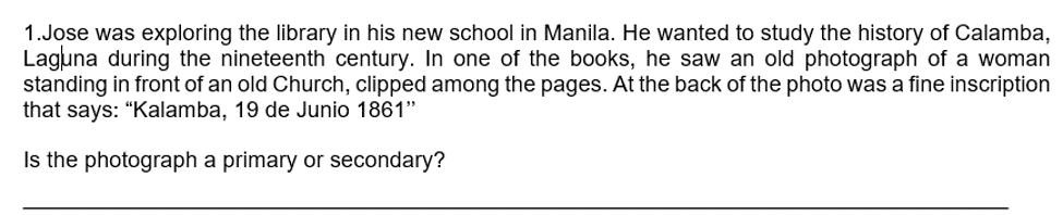 1.Jose was exploring the library in his new school in Manila. He wanted to study the history of Calamba,
Laguna during the nineteenth century. In one of the books, he saw an old photograph of a woman
standing in front of an old Church, clipped among the pages. At the back of the photo was a fine inscription
that says: “Kalamba, 19 de Junio 1861"
Is the photograph a primary or secondary?
