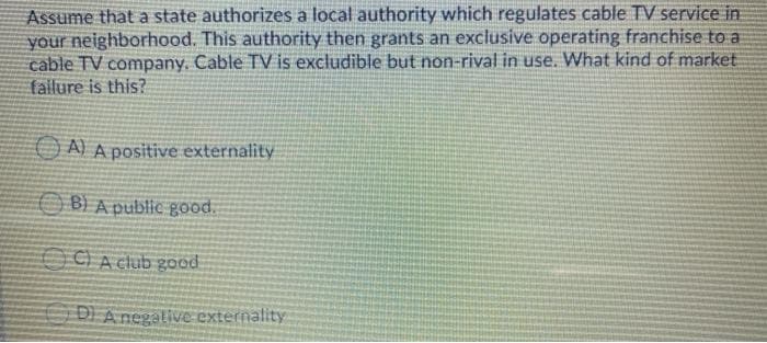 Assume that a state authorizes a local authority which regulates cable TV service in
your neighborhood. This authority then grants an exclusive operating franchise to a
cable TV company. Cable TV is excludible but non-rival in use. What kind of market
failure is this?
O A) A positive externality
O B) A public good.
OCA club good
DI A negatiVe externality
