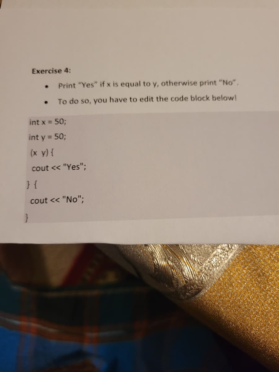 Exercise 4:
●
}
Print "Yes" if x is equal to y, otherwise print "No".
To do so, you have to edit the code block below!
int x = 50;
int y = 50;
(x y) {
cout << "Yes";
} {
cout << "No";