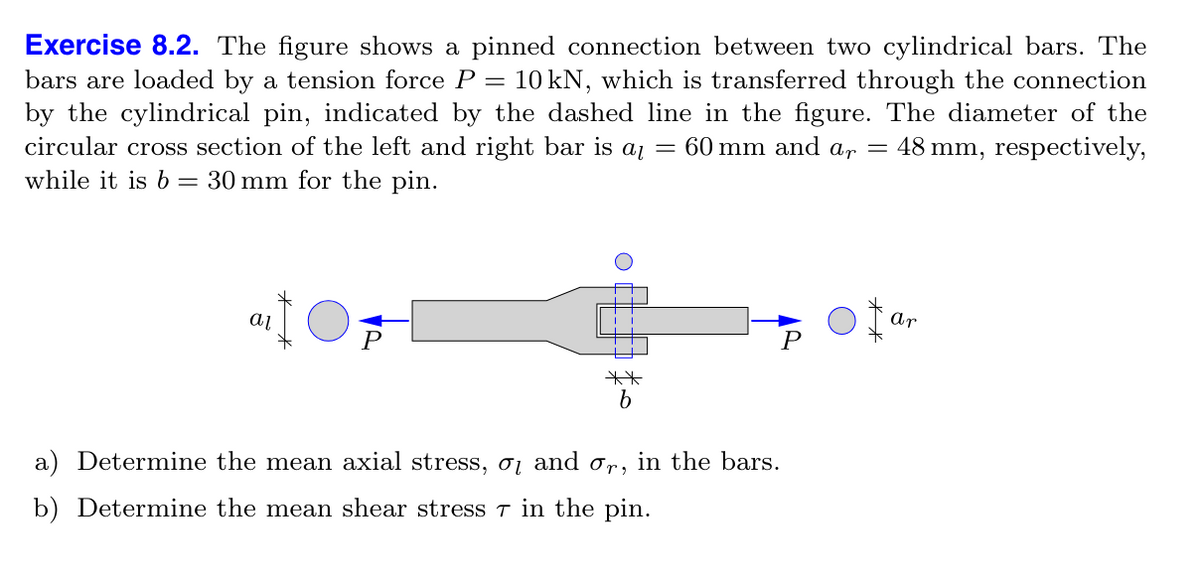 Exercise 8.2. The figure shows a pinned connection between two cylindrical bars. The
bars are loaded by a tension force P = 10 kN, which is transferred through the connection
by the cylindrical pin, indicated by the dashed line in the figure. The diameter of the
circular cross section of the left and right bar is aɩ = 60 mm and ar = 48 mm, respectively,
while it is b 30 mm for the pin.
αι
Ar
P
**
b
a) Determine the mean axial stress, σ and σr, in the bars.
b) Determine the mean shear stress 7 in the pin.