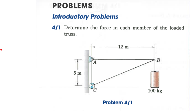 PROBLEMS
Introductory Problems
4/1 Determine the force in each member of the loaded
truss.
T
5 m
A
-12 m
Problem 4/1
B
100 kg