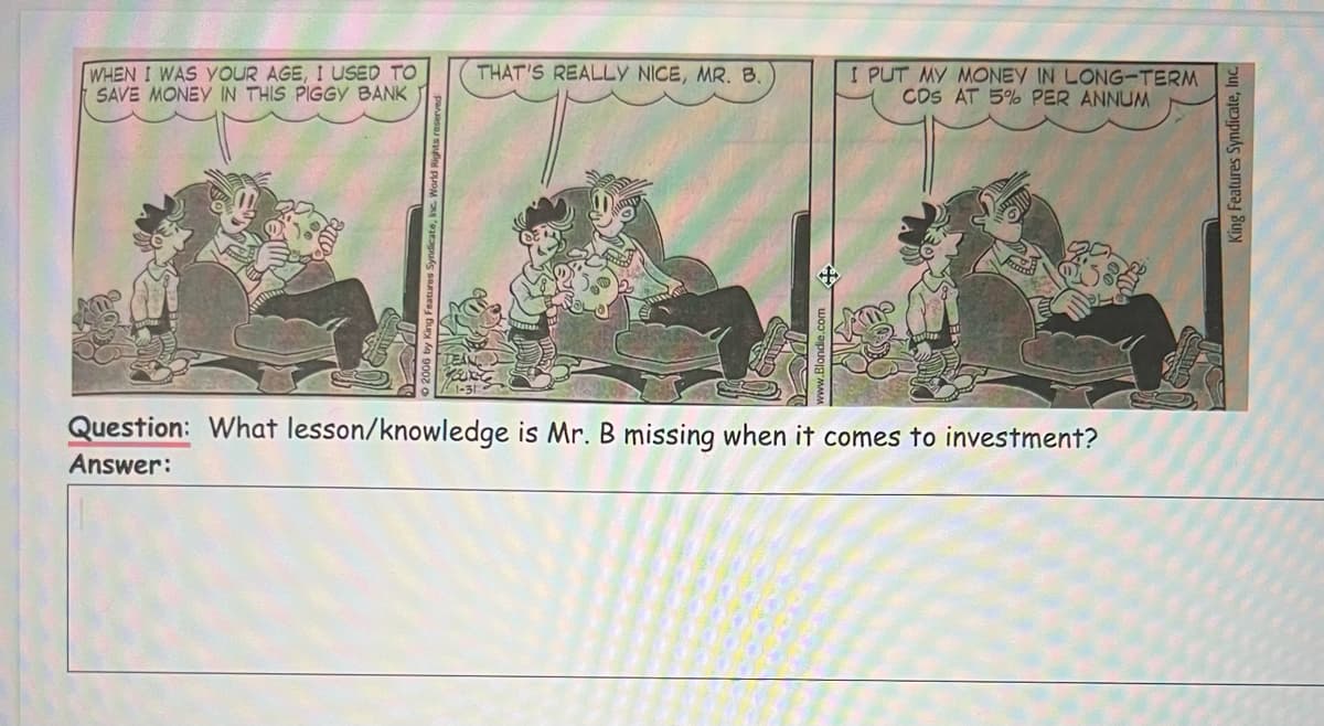 WHEN I WAS YOUR AGE, I USED TO
SAVE MONEY IN THIS PIGGY BANK
THAT'S REALLY NICE, MR. B.
I PUT MY MONEY IN LONG-TERM
CDS AT 5% PER ANNUM
Question: What lesson/knowledge is Mr. B missing when it comes to investment?
Answer:
King Features Syndicate, Inc.
