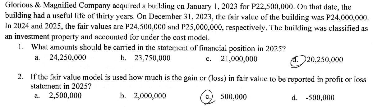 Glorious & Magnified Company acquired a building on January 1, 2023 for P22,500,000. On that date, the
building had a useful life of thirty years. On December 31, 2023, the fair value of the building was P24,000,000.
In 2024 and 2025, the fair values are P24,500,000 and P25,000,000, respectively. The building was classified as
an investment property and accounted for under the cost model.
1. What amounts should be carried in the statement of financial position in 2025?
a. 24,250,000
b. 23,750,000
C. 21,000,000
Ⓐ20,250,000
2. If the fair value model is used how much is the gain or (loss) in fair value to be reported in profit or loss
statement in 2025?
a. 2,500,000
b. 2,000,000
C.
500,000
d. -500,000